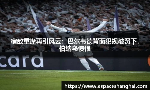 宿敌重逢再引风云：巴尔韦德背面犯规被罚下，伯纳乌愤恨
